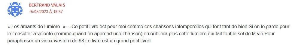 Témoignage Bertrand Valais : "Les amants de lumière"... Ce petit livre est pour moi comme ces chansons intemporelles qui font tnt de bien. Si on le garde pour le consulter à volonté (comme quand on apprend une chanson), on n'oubliera plus cette lumière qui fait tout le sel de la vie. Pour paraphraser un vieux western de 68, ce livre est un grand petit livre.
